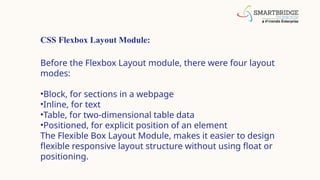 CSS Flexbox Layout Module:
Before the Flexbox Layout module, there were four layout
modes:
•Block, for sections in a webpage
•Inline, for text
•Table, for two-dimensional table data
•Positioned, for explicit position of an element
The Flexible Box Layout Module, makes it easier to design
flexible responsive layout structure without using float or
positioning.
 