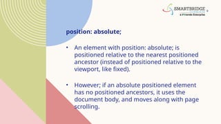 9
position: absolute;
• An element with position: absolute; is
positioned relative to the nearest positioned
ancestor (instead of positioned relative to the
viewport, like fixed).
• However; if an absolute positioned element
has no positioned ancestors, it uses the
document body, and moves along with page
scrolling.
 