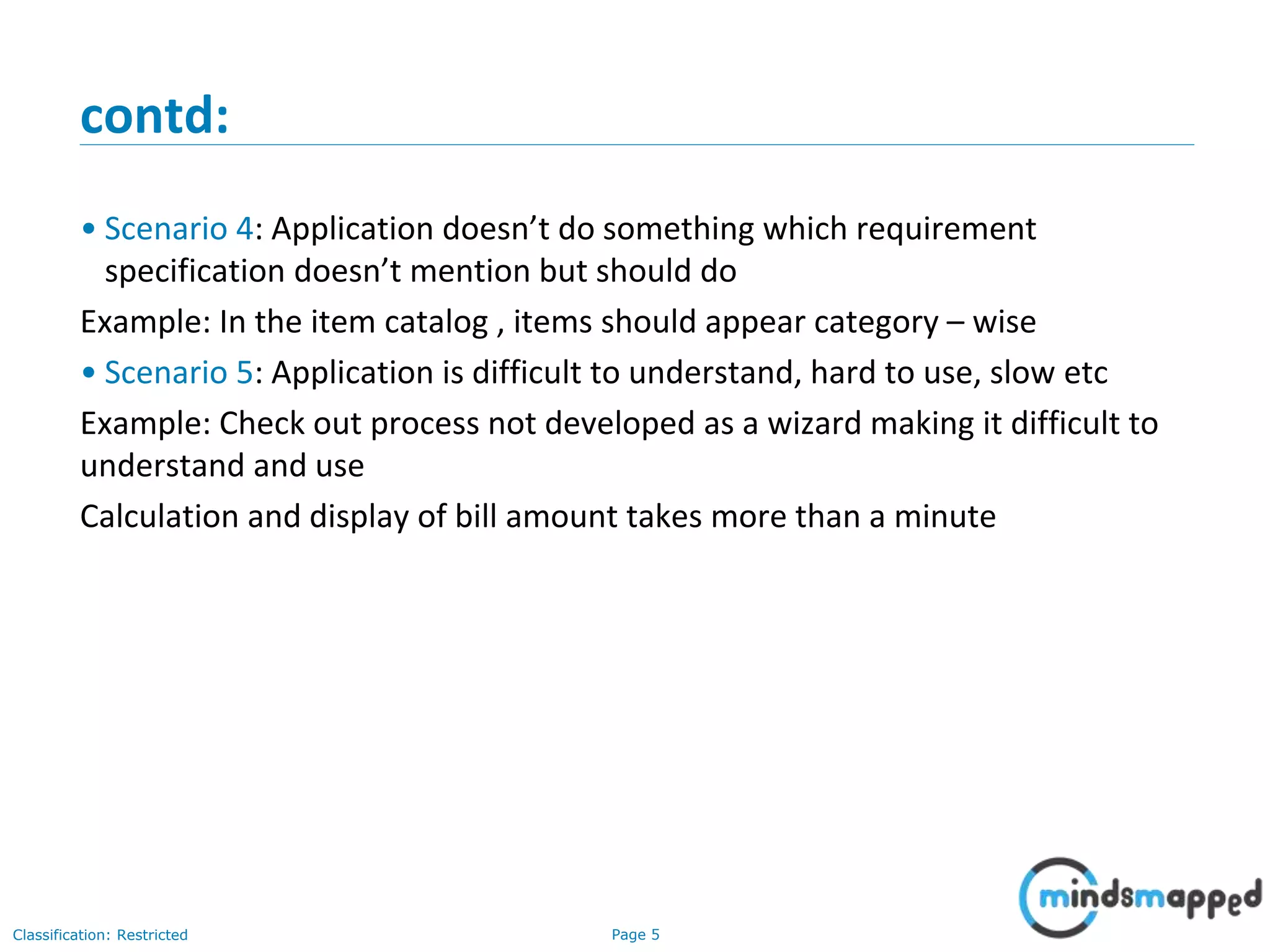 Page 5Classification: Restricted
contd:
• Scenario 4: Application doesn’t do something which requirement
specification doesn’t mention but should do
Example: In the item catalog , items should appear category – wise
• Scenario 5: Application is difficult to understand, hard to use, slow etc
Example: Check out process not developed as a wizard making it difficult to
understand and use
Calculation and display of bill amount takes more than a minute
 