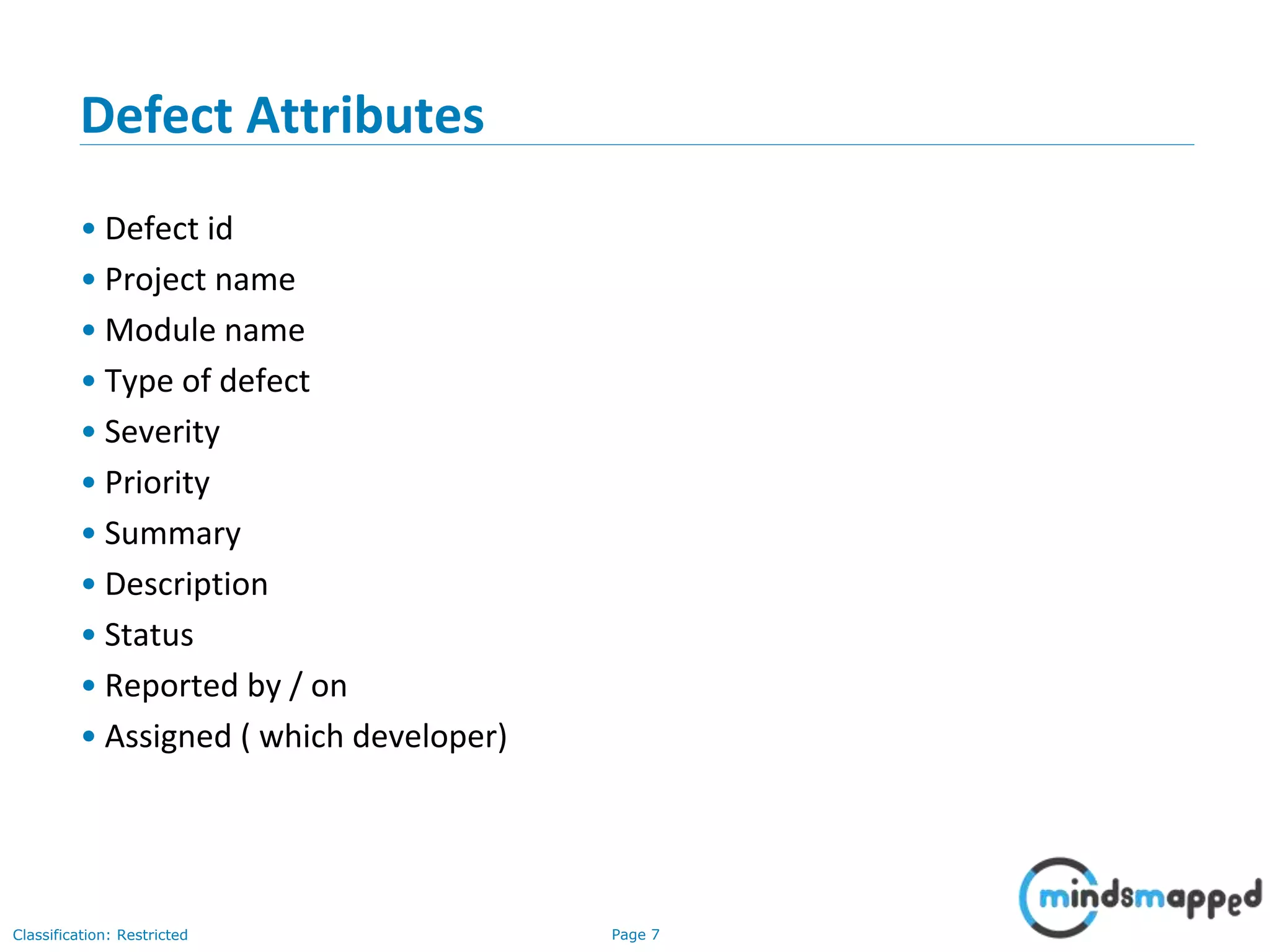 Page 7Classification: Restricted
Defect Attributes
• Defect id
• Project name
• Module name
• Type of defect
• Severity
• Priority
• Summary
• Description
• Status
• Reported by / on
• Assigned ( which developer)
 