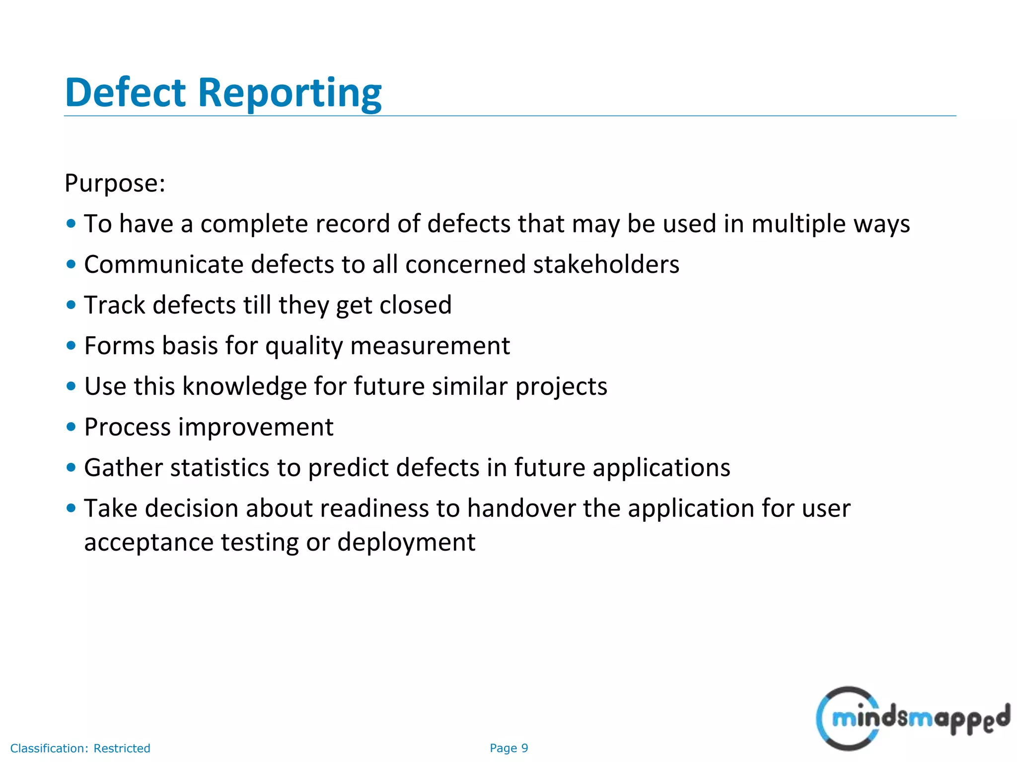 Page 9Classification: Restricted
Defect Reporting
Purpose:
• To have a complete record of defects that may be used in multiple ways
• Communicate defects to all concerned stakeholders
• Track defects till they get closed
• Forms basis for quality measurement
• Use this knowledge for future similar projects
• Process improvement
• Gather statistics to predict defects in future applications
• Take decision about readiness to handover the application for user
acceptance testing or deployment
 