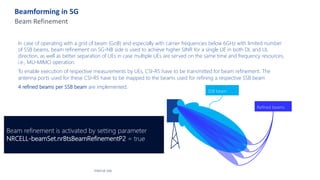 Beamforming in 5G
Beam Refinement
In case of operating with a grid of beam (GoB) and especially with carrier frequencies below 6GHz with limited number
of SSB beams, beam refinement on 5G-NB side is used to achieve higher SINR for a single UE in both DL and UL
direction, as well as better separation of UEs in case multiple UEs are served on the same time and frequency resources,
i.e., MU-MIMO operation.
To enable execution of respective measurements by UEs, CSI-RS have to be transmitted for beam refinement. The
antenna ports used for these CSI-RS have to be mapped to the beams used for refining a respective SSB beam
4 refined beams per SSB beam are implemented.
Internal Use
SSB beam
Refined beams
Beam refinement is activated by setting parameter
NRCELL-beamSet.nrBtsBeamRefinementP2 = true
 