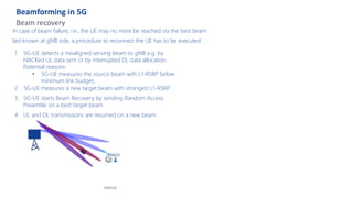 Beamforming in 5G
Beam recovery
Internal
In case of beam failure, i.e., the UE may no more be reached via the best beam
last known at gNB side, a procedure to reconnect the UE has to be executed.
1. 5G-UE detects a misaligned serving beam to gNB e.g. by
NACKed UL data sent or by interrupted DL data allocation.
Potential reasons:
• 5G-UE measures the source beam with L1-RSRP below
minimum link budget,
2. 5G-UE measures a new target beam with strongest L1-RSRP
3. 5G-UE starts Beam Recovery by sending Random Access
Preamble on a best target beam
4. UL and DL transmissions are resumed on a new beam
PRACH
 
