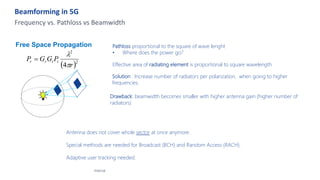 Beamforming in 5G
Internal
Frequency vs. Pathloss vs Beamwidth
Free Space Propagation
( )2
2
4 r
P
G
G
P t
t
r
r
p
l
=
Pathloss proportional to the square of wave lenght
• Where does the power go?
Effective area of radiating element is proportional to square wavelength
Solution : Increase number of radiators per polarization, when going to higher
frequencies.
Drawback: beamwidth becomes smaller with higher antenna gain (higher number of
radiators)
Antenna does not cover whole sector at once anymore.
Special methods are needed for Broadcast (BCH) and Random Access (RACH).
Adaptive user tracking needed.
 