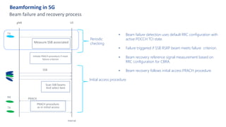 Beamforming in 5G
Internal
Beam failure and recovery process
gNB UE
SSB
TX
Scan SSB beams
And select best
RX PRACH
Measure SSB associated
PRACH procedure
as in initial access
Initiate PRACH procedure if meet
failure criterion
Periodic
checking
Initial access procedure
• Beam failure detection uses default RRC configuration with
active PDCCH TCI state.
• Failure triggered if SSB RSRP beam meets failure criterion.
• Beam recovery reference signal measurement based on
RRC configuration for CBRA.
• Beam recovery follows initial access PRACH procedure.
TX
 