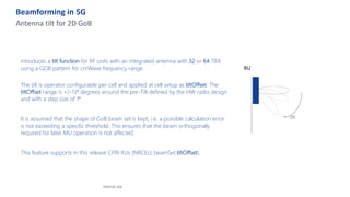 Beamforming in 5G
Antenna tilt for 2D GoB
introduces a tilt function for RF units with an integrated antenna with 32 or 64 TRX
using a GOB pattern for cmWave frequency range.
The tilt is operator configurable per cell and applied at cell setup as tiltOffset. The
tiltOffset range is +/-13° degrees around the pre-Tilt defined by the HW radio design
and with a step size of 1°.
It is assumed that the shape of GoB beam set is kept, i.e. a possible calculation error
is not exceeding a specific threshold. This ensures that the beam orthogonally
required for later MU operation is not affected
This feature supports in this release CPRI RUs (NRCELL.beamSet.tiltOffset).
Internal Use
RU
tilt
 