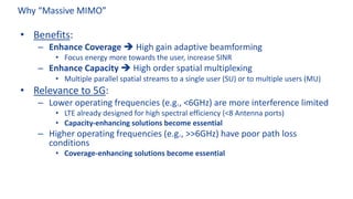 Why “Massive MIMO”
• Benefits:
– Enhance Coverage è High gain adaptive beamforming
• Focus energy more towards the user, increase SINR
– Enhance Capacity è High order spatial multiplexing
• Multiple parallel spatial streams to a single user (SU) or to multiple users (MU)
• Relevance to 5G:
– Lower operating frequencies (e.g., <6GHz) are more interference limited
• LTE already designed for high spectral efficiency (<8 Antenna ports)
• Capacity-enhancing solutions become essential
– Higher operating frequencies (e.g., >>6GHz) have poor path loss
conditions
• Coverage-enhancing solutions become essential
 