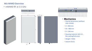 MU-MIMO Overview
§ Mechanics
Ÿ Overall dimensions (without
solar shield):
Ÿ H = 850 mm
Ÿ W = 460 mm
Ÿ D = 144 mm
Ÿ Housing material: ALSI 12 ,
Die-casting/Extrusion
Ÿ Weight:~45KG
Ÿ Volume:56.3L
QSFP RJ45
DC IN
• mMIMO RF at 3.5 GHz
 