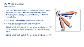 MU-MIMO Overview
Introduction
• Multiuser MIMO allows to transmit signal to many users in
downlink or uplink at the same time and in the same
frequency resources by using beamforming and spatial
multiplexing.
• It increases cell peak rate, but not user peak rate
• It increases average cell and user throughput
• DL 2x2 MIMO with up to 8 UEs can be co-scheduled per TTI.
If 4X4 MIMO is enabled, up to 4 UEs can be co-scheduled
per TTI.
• UL 2x2 MIMO with up to 8 UEs can be co-scheduled per TTI.
 