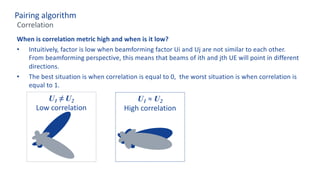 When is correlation metric high and when is it low?
• Intuitively, factor is low when beamforming factor Ui and Uj are not similar to each other.
From beamforming perspective, this means that beams of ith and jth UE will point in different
directions.
• The best situation is when correlation is equal to 0, the worst situation is when correlation is
equal to 1.
Pairing algorithm
Correlation
U1 ≠ U2
Low correlation
U1 ≈ U2
High correlation
 