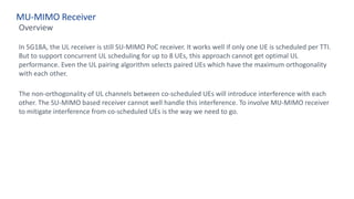 MU-MIMO Receiver
Overview
In 5G18A, the UL receiver is still SU-MIMO PoC receiver. It works well if only one UE is scheduled per TTI.
But to support concurrent UL scheduling for up to 8 UEs, this approach cannot get optimal UL
performance. Even the UL pairing algorithm selects paired UEs which have the maximum orthogonality
with each other.
The non-orthogonality of UL channels between co-scheduled UEs will introduce interference with each
other. The SU-MIMO based receiver cannot well handle this interference. To involve MU-MIMO receiver
to mitigate interference from co-scheduled UEs is the way we need to go.
 