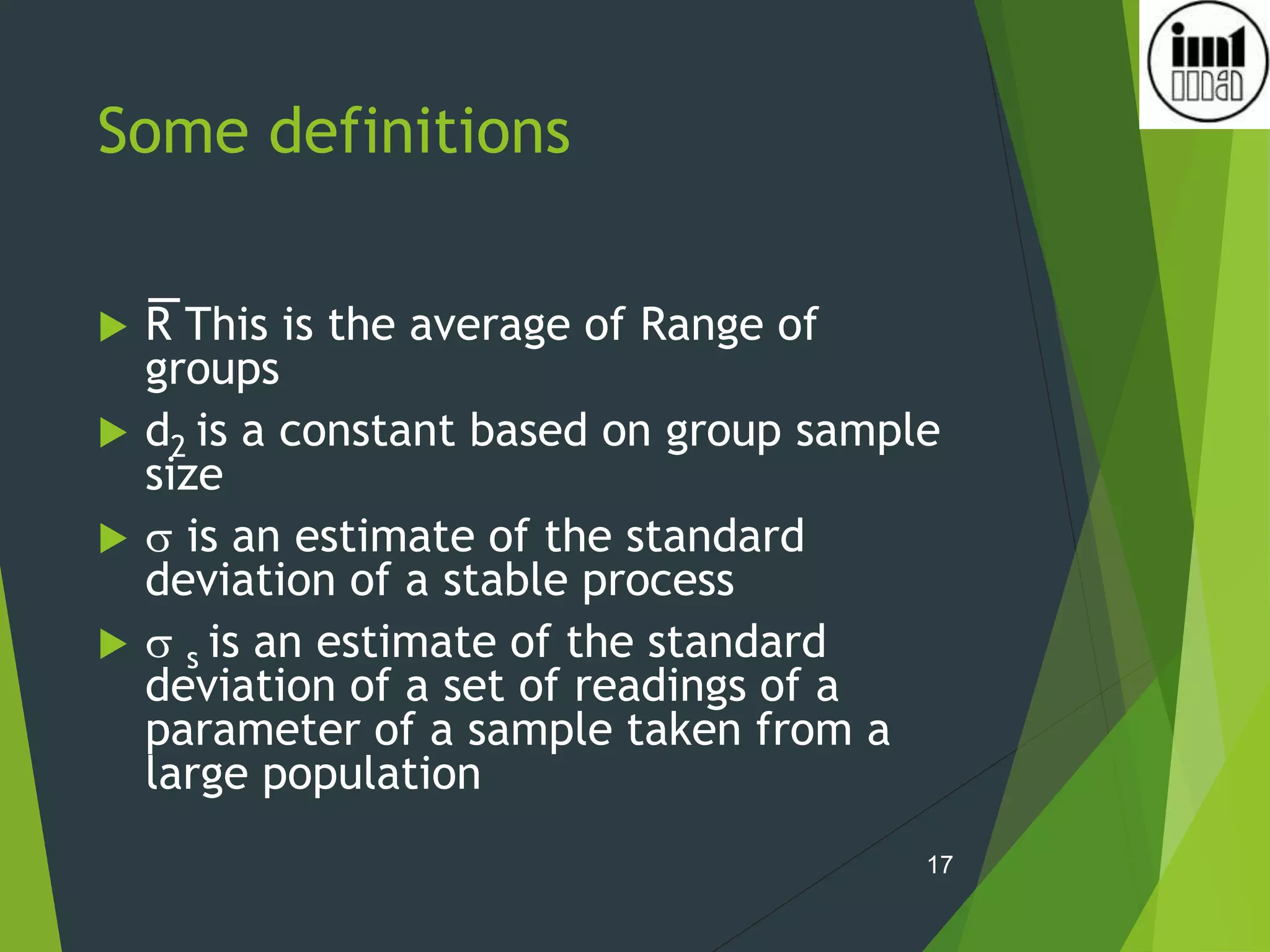 Some definitions
 R This is the average of Range of
groups
 d2 is a constant based on group sample
size
  is an estimate of the standard
deviation of a stable process
  s is an estimate of the standard
deviation of a set of readings of a
parameter of a sample taken from a
large population
17
 