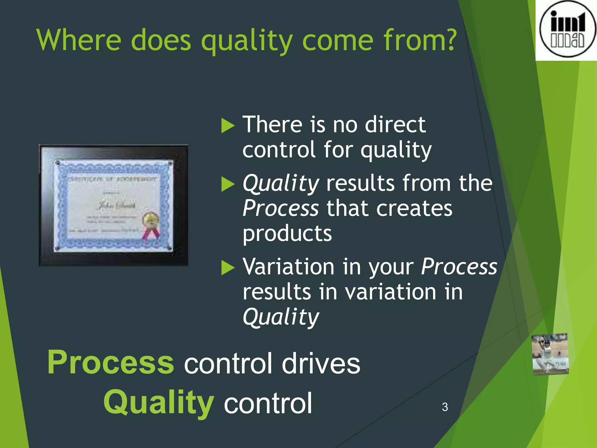 Where does quality come from?
 There is no direct
control for quality
 Quality results from the
Process that creates
products
 Variation in your Process
results in variation in
Quality
3
Process control drives
Quality control
 