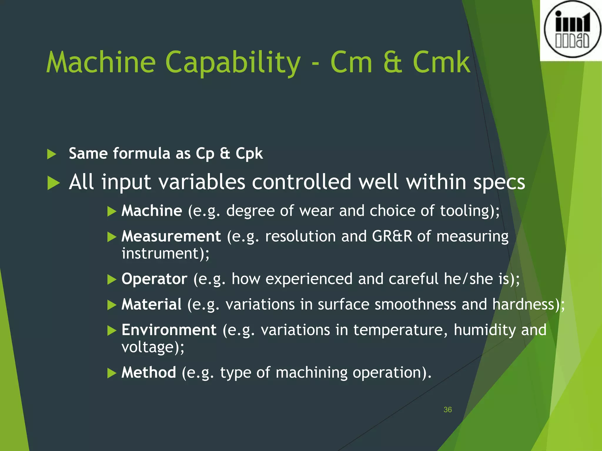 Machine Capability - Cm & Cmk
 Same formula as Cp & Cpk
 All input variables controlled well within specs
 Machine (e.g. degree of wear and choice of tooling);
 Measurement (e.g. resolution and GR&R of measuring
instrument);
 Operator (e.g. how experienced and careful he/she is);
 Material (e.g. variations in surface smoothness and hardness);
 Environment (e.g. variations in temperature, humidity and
voltage);
 Method (e.g. type of machining operation).
36
 