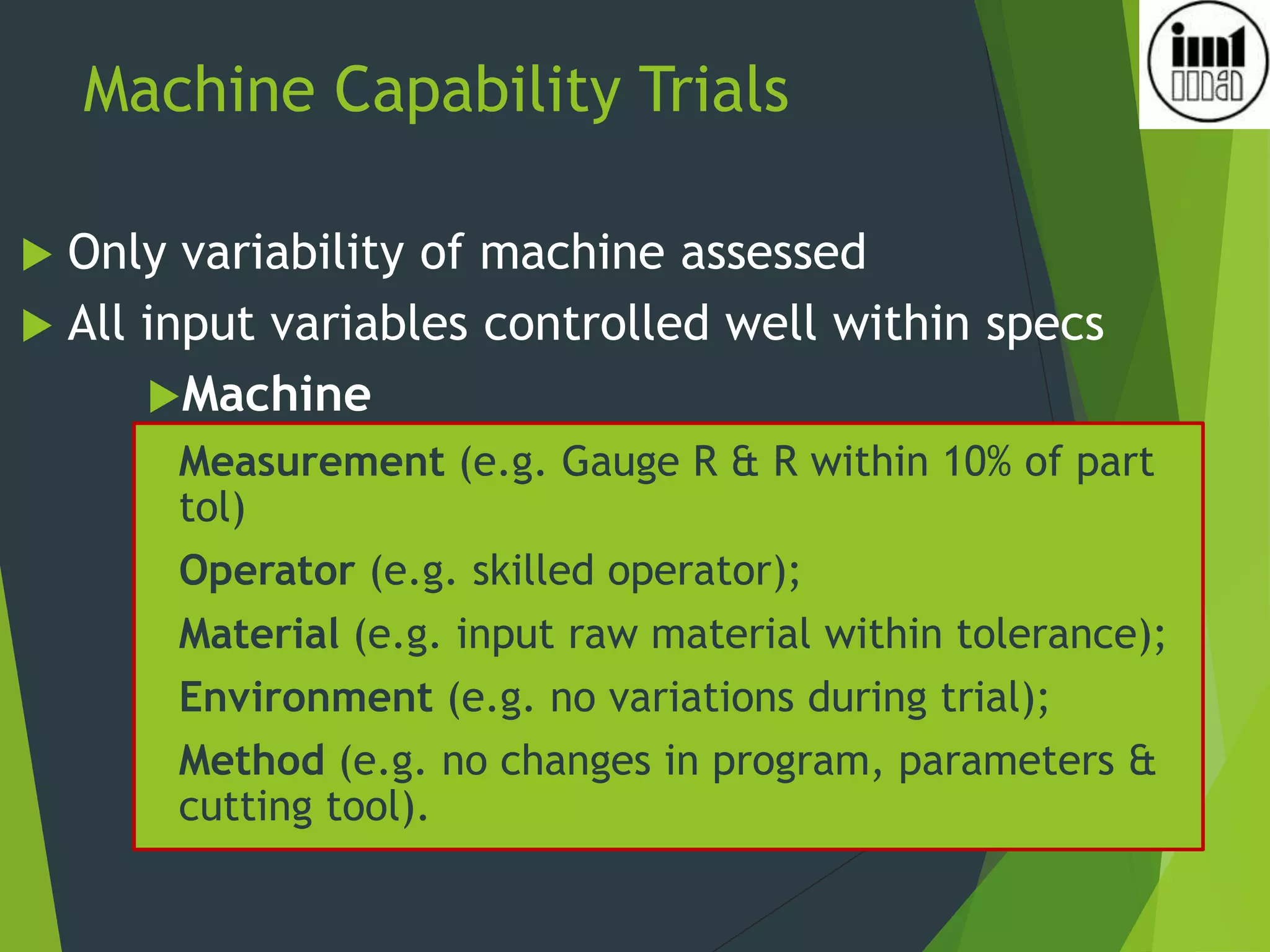 Machine Capability Trials
 Only variability of machine assessed
 All input variables controlled well within specs
Machine
Measurement (e.g. Gauge R & R within 10% of part
tol)
Operator (e.g. skilled operator);
Material (e.g. input raw material within tolerance);
Environment (e.g. no variations during trial);
Method (e.g. no changes in program, parameters &
cutting tool).
 