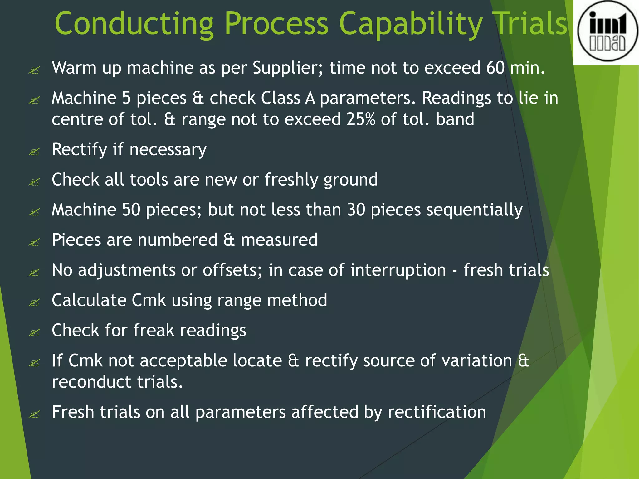 Conducting Process Capability Trials
 Warm up machine as per Supplier; time not to exceed 60 min.
 Machine 5 pieces & check Class A parameters. Readings to lie in
centre of tol. & range not to exceed 25% of tol. band
 Rectify if necessary
 Check all tools are new or freshly ground
 Machine 50 pieces; but not less than 30 pieces sequentially
 Pieces are numbered & measured
 No adjustments or offsets; in case of interruption - fresh trials
 Calculate Cmk using range method
 Check for freak readings
 If Cmk not acceptable locate & rectify source of variation &
reconduct trials.
 Fresh trials on all parameters affected by rectification
 
