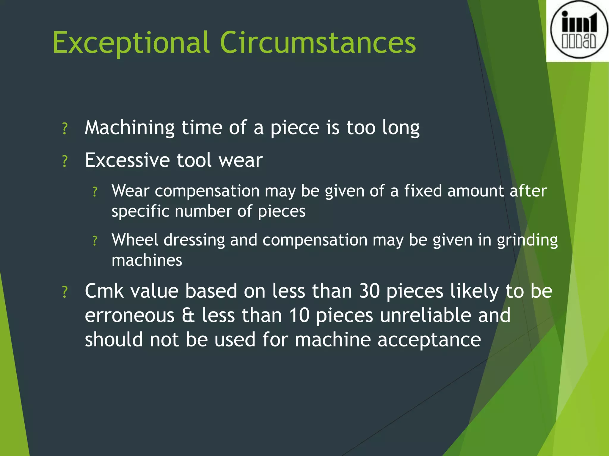 Exceptional Circumstances
? Machining time of a piece is too long
? Excessive tool wear
? Wear compensation may be given of a fixed amount after
specific number of pieces
? Wheel dressing and compensation may be given in grinding
machines
? Cmk value based on less than 30 pieces likely to be
erroneous & less than 10 pieces unreliable and
should not be used for machine acceptance
 