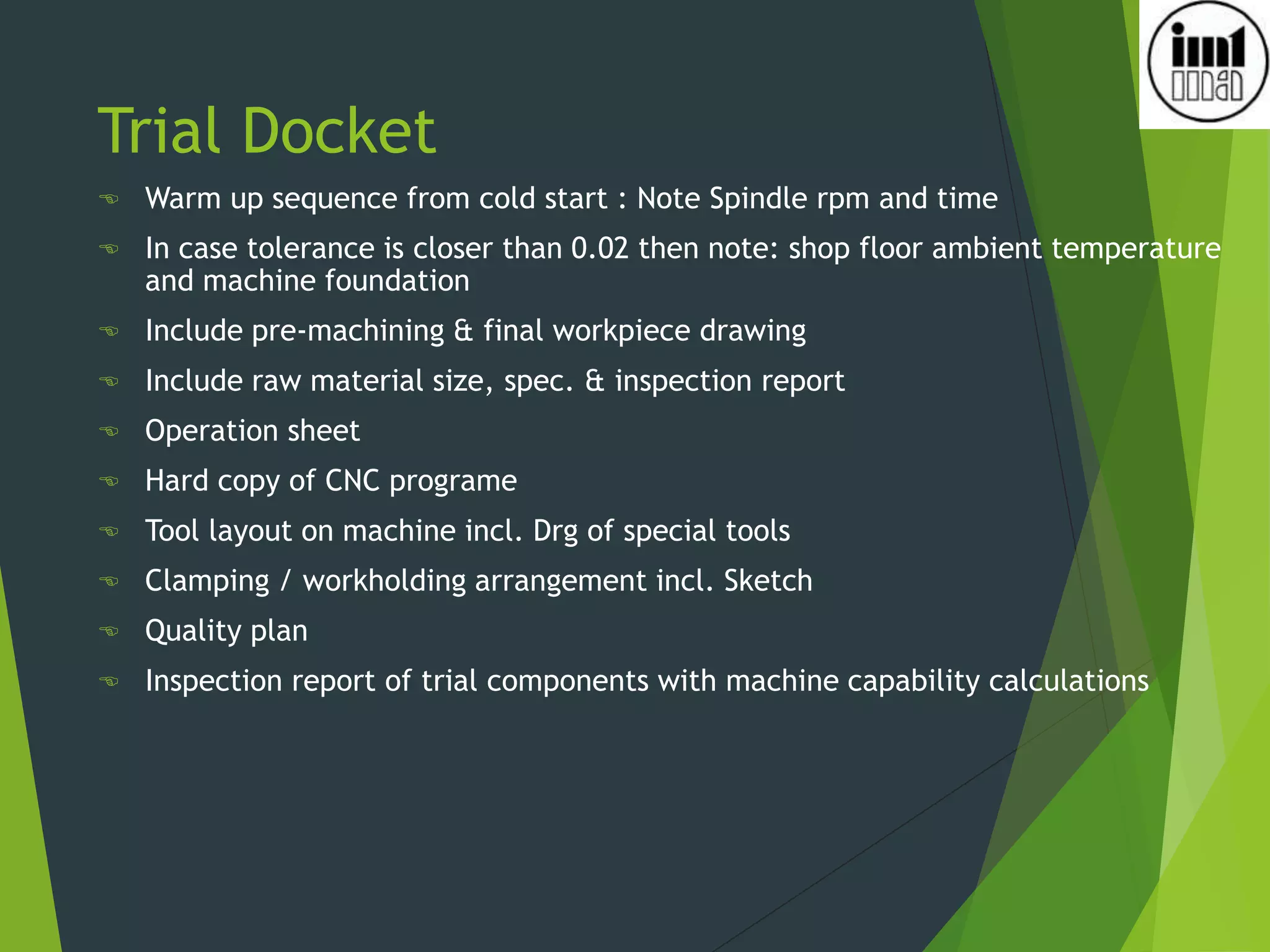 Trial Docket
 Warm up sequence from cold start : Note Spindle rpm and time
 In case tolerance is closer than 0.02 then note: shop floor ambient temperature
and machine foundation
 Include pre-machining & final workpiece drawing
 Include raw material size, spec. & inspection report
 Operation sheet
 Hard copy of CNC programe
 Tool layout on machine incl. Drg of special tools
 Clamping / workholding arrangement incl. Sketch
 Quality plan
 Inspection report of trial components with machine capability calculations
 