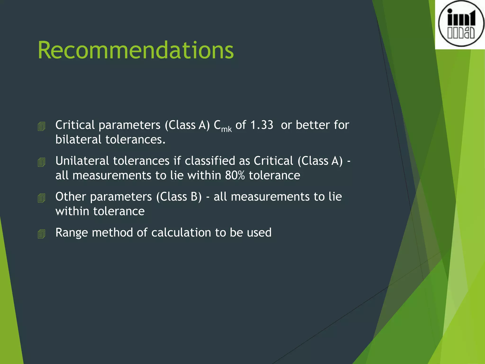 Recommendations
 Critical parameters (Class A) Cmk of 1.33 or better for
bilateral tolerances.
 Unilateral tolerances if classified as Critical (Class A) -
all measurements to lie within 80% tolerance
 Other parameters (Class B) - all measurements to lie
within tolerance
 Range method of calculation to be used
 
