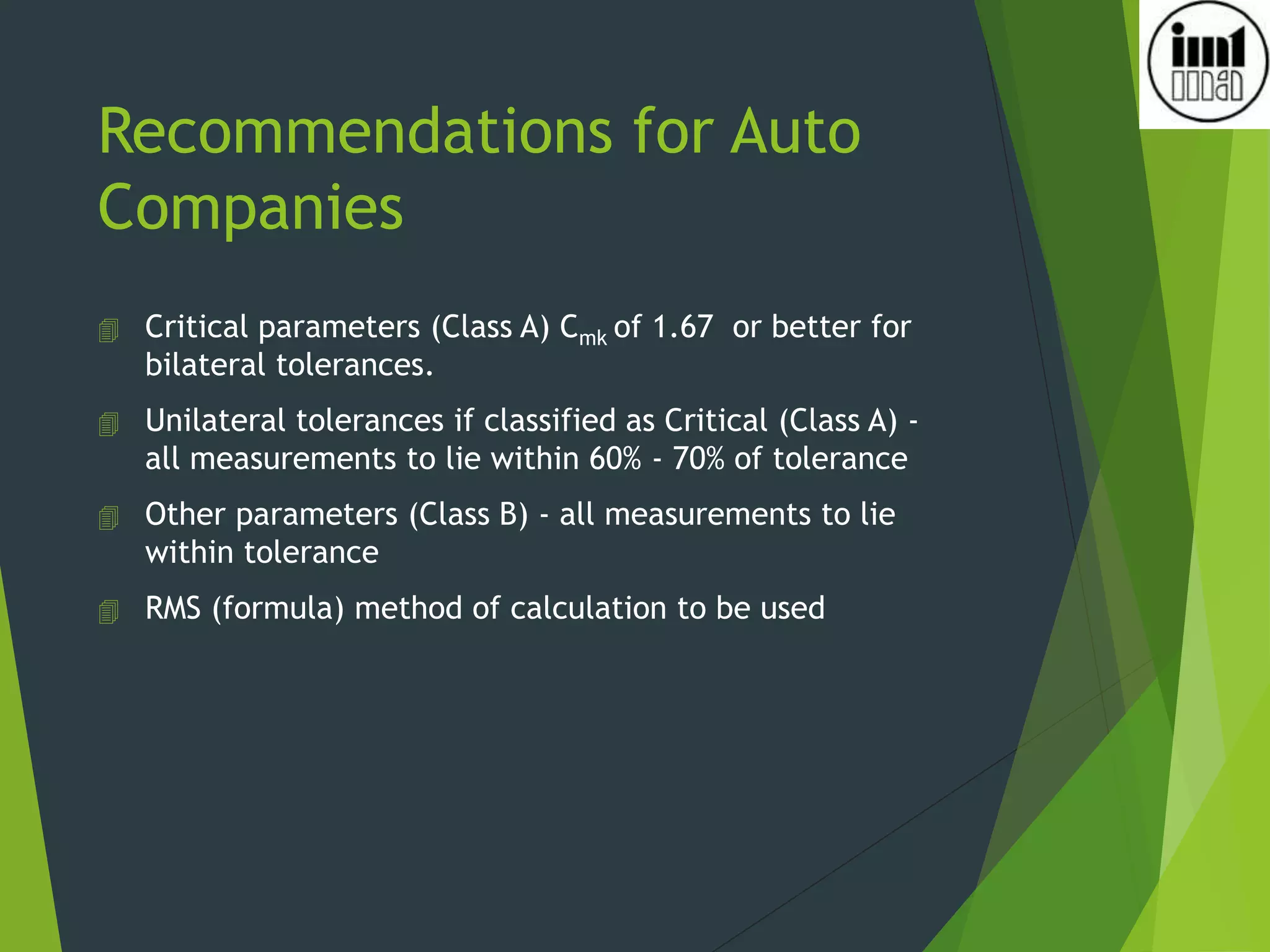 Recommendations for Auto
Companies
 Critical parameters (Class A) Cmk of 1.67 or better for
bilateral tolerances.
 Unilateral tolerances if classified as Critical (Class A) -
all measurements to lie within 60% - 70% of tolerance
 Other parameters (Class B) - all measurements to lie
within tolerance
 RMS (formula) method of calculation to be used
 
