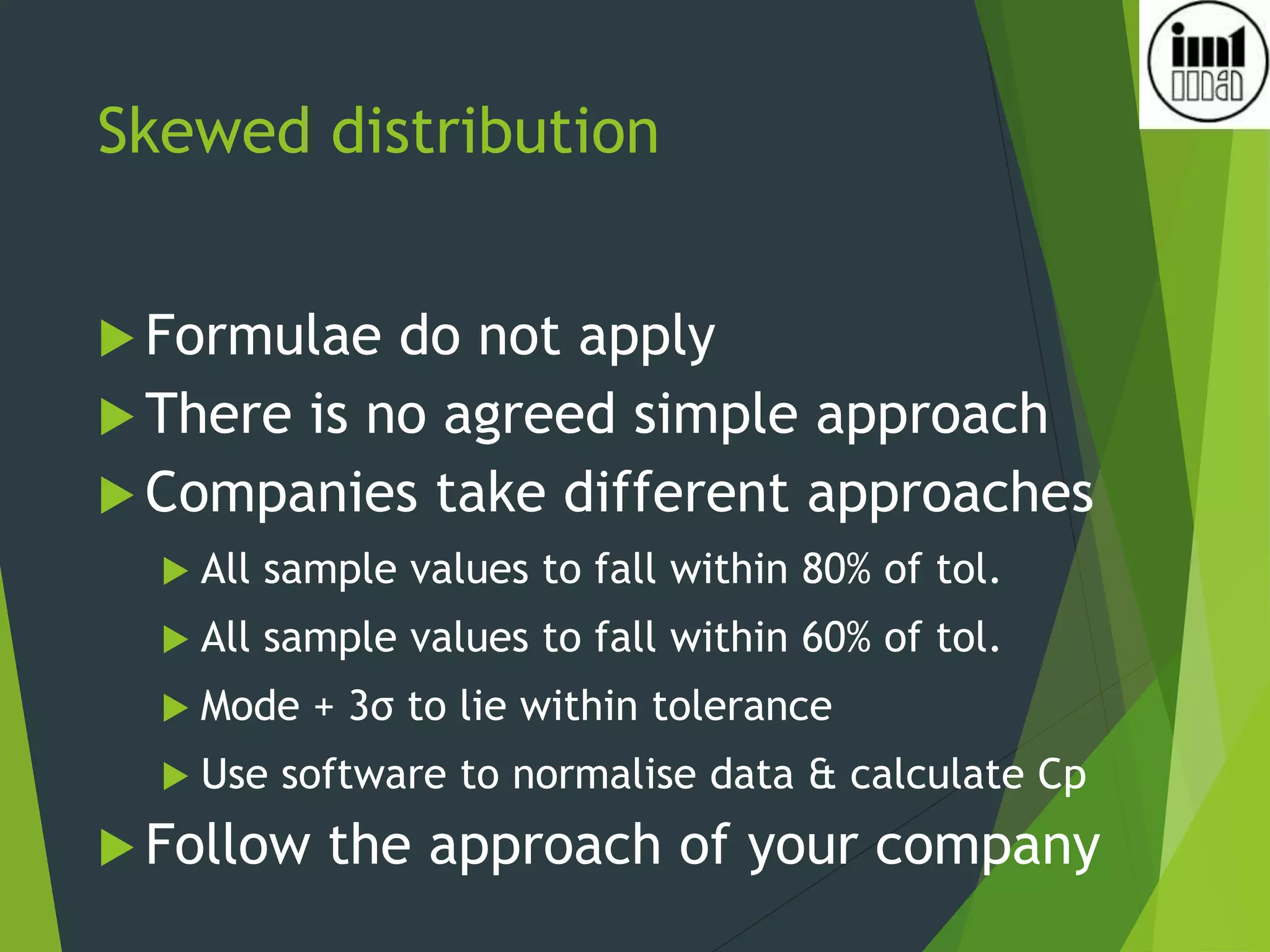 Skewed distribution
 Formulae do not apply
 There is no agreed simple approach
 Companies take different approaches
 All sample values to fall within 80% of tol.
 All sample values to fall within 60% of tol.
 Mode + 3σ to lie within tolerance
 Use software to normalise data & calculate Cp
 Follow the approach of your company
 