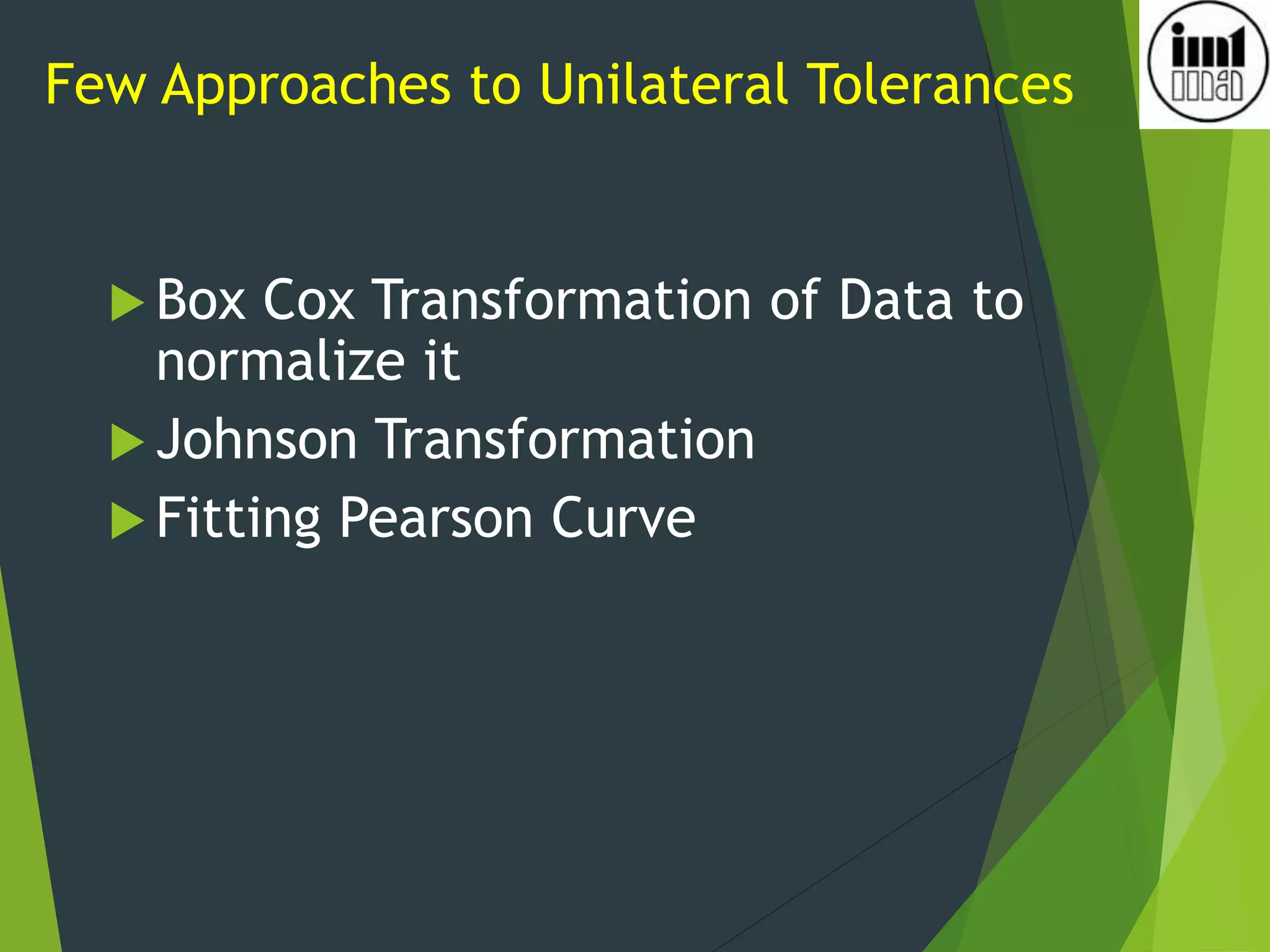 Few Approaches to Unilateral Tolerances
 Box Cox Transformation of Data to
normalize it
 Johnson Transformation
 Fitting Pearson Curve
 