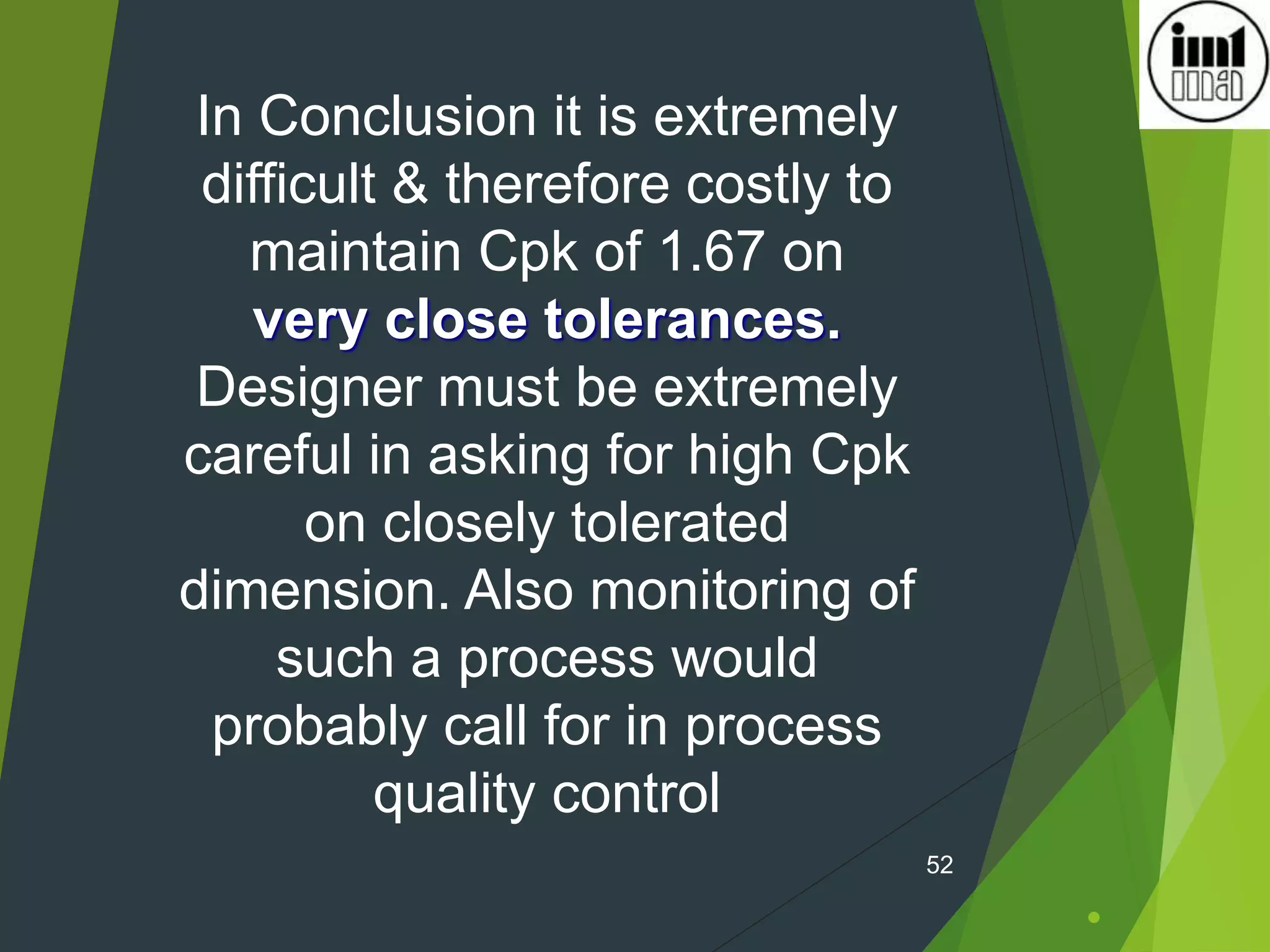 .
52
In Conclusion it is extremely
difficult & therefore costly to
maintain Cpk of 1.67 on
very close tolerances.
Designer must be extremely
careful in asking for high Cpk
on closely tolerated
dimension. Also monitoring of
such a process would
probably call for in process
quality control
 