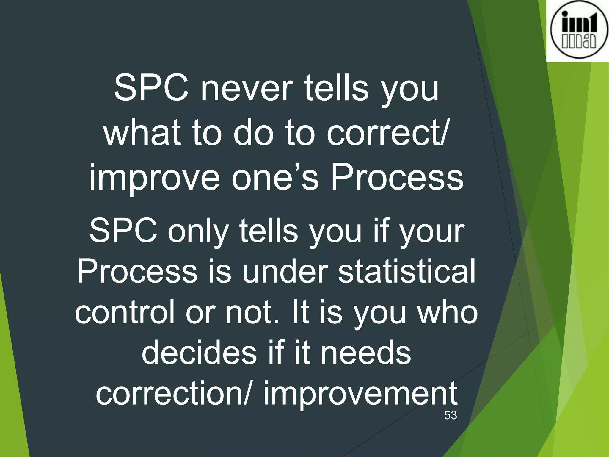 53
SPC never tells you
what to do to correct/
improve one’s Process
SPC only tells you if your
Process is under statistical
control or not. It is you who
decides if it needs
correction/ improvement
 