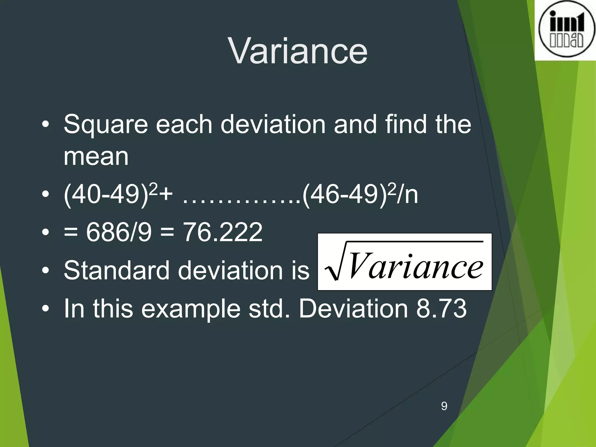 9
Variance
Variance
• Square each deviation and find the
mean
• (40-49)2+ …………..(46-49)2/n
• = 686/9 = 76.222
• Standard deviation is
• In this example std. Deviation 8.73
 