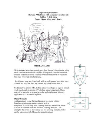 Engineering Dictionary:
Barium: What to do with someone when they die
Tablet: A little table
Node: I knew it but now I don’t.
MESH ANALYSIS
Mesh analysis is another general procedure for analyzing circuits, using
mesh currents as the circuit variables. Using mesh currents instead of
element currents as circuit variables reduces the number of equations
that must be solved simultaneously.
Recall that a loop is a closed path with no node passed more than once.
A mesh is a loop that does not contain any other loop within it.
Nodal analysis applies KCL to ﬁnd unknown voltages in a given circuit,
while mesh analysis applies KVL to ﬁnd unknown currents. Mesh
analysis is not quite as general as nodal analysis because it is only
applicable to a circuit that is planar.
Planar Circuit:
A planar circuit is one that can be drawn in a plane with no
branches crossing one another; otherwise it is
nonplanar. A circuit may have crossing branches and still be planar
if it can be redrawn such that it has no crossing branches. For
example, the circuit in shown in a has two crossing branches, but it
can be redrawn as in b. Hence, the circuit is planar.
 