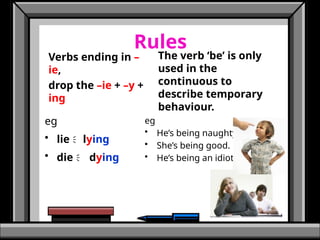 Rules
eg
• lie lying
• die  dying
The verb ‘be’ is only
used in the
continuous to
describe temporary
behaviour.
eg
• He’s being naughty.
• She’s being good.
• He’s being an idiot.
Verbs ending in –
ie,
drop the –ie + –y +
ing
 