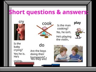 Short questions & answers:
cry
cook play
do
Is the
baby
crying?
Is the man
cooking?
Are the boys
doing their
homework?
No, he isn’t.
He’s playing
the violin.
Yes he is.
He’s
crying. Yes they are!
 