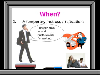 When?
2. A temporary (not usual) situation:
I usually drive
to work
but this week
I’m walking.
 