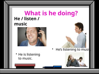 What is he doing?
He / listen /
music
• He is listening
to music.
• He’s listening to music.
 