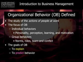 Organizational Behavior (OB) Defined The study of the  actions of people at work The focus of OB Individual behaviors Personality, perception, learning, and motivation Group behaviors Norms, roles, team-and conflict The goals of OB To  explain To  predict  behavior 