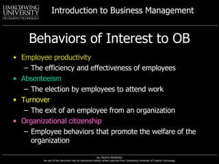Behaviors of Interest to OB Employee productivity The efficiency and effectiveness of employees Absenteeism The election by employees to attend work Turnover The exit of an employee from an organization Organizational citizenship Employee behaviors that promote the welfare of the organization 
