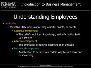 Understanding Employees Attitudes Valuative statements concerning objects, people, or events Cognitive component The beliefs, opinions, knowledge, and information held by a person Affective component The emotional, or feeling, segment of an attitude Behavioral component An intention to behave in a certain way toward someone or something 