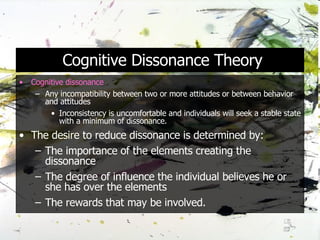 Cognitive Dissonance Theory Cognitive dissonance Any incompatibility between two or more attitudes or between behavior and attitudes Inconsistency is uncomfortable and individuals will seek a stable state with a minimum of dissonance. The desire to reduce dissonance is determined by: The importance of the elements creating the dissonance The degree of influence the individual believes he or she has over the elements The rewards that may be involved.  