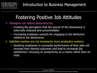 Fostering Positive Job Attitudes Managers can reduce dissonance by: Creating the perception that the source of the dissonance is externally imposed and uncontrollable. Increasing employee rewards for engaging in the behaviors related to the dissonance. Satisfied workers are not necessarily more productive workers. Assisting employees in successful performance of their jobs will increase their desired outcomes and lead to increased job satisfaction—focusing on productivity as a means rather than an ends. 