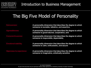 The Big Five Model of Personality Extroversion A personality dimension that describes the degree to which someone is sociable, talkative, and assertive. Agreeableness A personality dimension that describes the degree to which someone is good-natured, cooperative, and  trusting. Conscientiousness A personality dimension that describes the degree to which someone is responsible, dependable,  persistent, and achievement oriented. Emotional stability A personality dimension that describes the degree to which someone is calm, enthusiastic, and secure  (positive) or tense, nervous, depressed, and insecure (negative). Openness to experience A personality dimension that describes the degree to which someone is imaginative, artistically sensitive , and intellectual. 