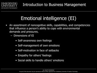 Emotional intelligence (EI) An assortment of noncognitive skills, capabilities, and competencies that influence a person’s ability to cope with environmental demands and pressures. Dimensions of EI Self-awareness own feelings Self-management of own emotions Self-motivation in face of setbacks Empathy for others’ feelings Social skills to handle others’ emotions 