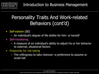 Personality Traits And Work-related Behaviors (cont’d) Self-esteem  (SE) An individual’s degree of life dislike for him- or herself Self-monitoring A measure of an individual’s ability to adjust his or her behavior to external, situational factors Propensity for risk taking The willingness to take chances—a preference to assume or avoid risk 