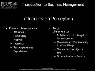 Influences on Perception Personal characteristics Attitudes Personality Motives Interests Past experiences Expectations Target characteristics Relationship of a target to its background Closeness and/or similarity to other things The context in objects is seen Other situational factors. 