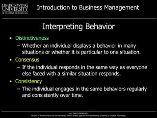 Interpreting Behavior Distinctiveness Whether an individual displays a behavior in many situations or whether it is particular to one situation. Consensus If the individual responds in the same way as everyone else faced with a similar situation responds. Consistency   The individual engages in the same behaviors regularly and consistently over time. 