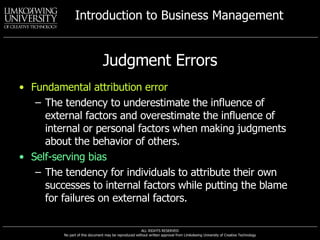 Judgment Errors Fundamental attribution error The tendency to underestimate the influence of external factors and overestimate the influence of internal or personal factors when making judgments about the behavior of others. Self-serving bias The tendency for individuals to attribute their own successes to internal factors while putting the blame for failures on external factors. 