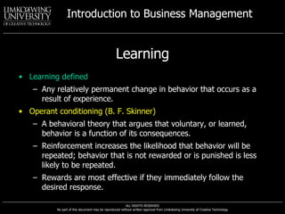 Learning Learning defined Any relatively permanent change in behavior that occurs as a result of experience. Operant conditioning (B. F. Skinner) A behavioral theory that argues that voluntary, or learned, behavior is a function of its consequences. Reinforcement increases the likelihood that behavior will be repeated; behavior that is not rewarded or is punished is less likely to be repeated. Rewards are most effective if they immediately follow the desired response.  