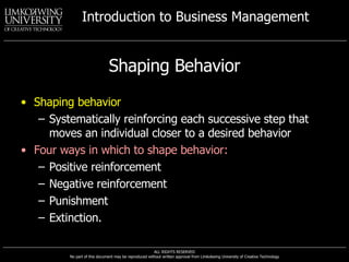 Shaping Behavior Shaping behavior Systematically reinforcing each successive step that moves an individual closer to a desired behavior Four ways in which to shape behavior: Positive reinforcement Negative reinforcement Punishment Extinction. 