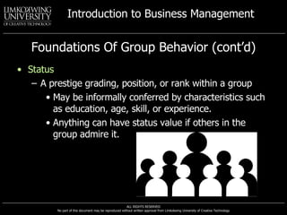Foundations Of Group Behavior (cont’d) Status A prestige grading, position, or rank within a group May be informally conferred by characteristics such as education, age, skill, or experience. Anything can have status value if others in the group admire it. 