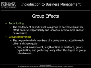 Group Effects Social loafing The tendency of an individual in a group to decrease his or her effort because responsibility and individual achievement cannot be measured Group cohesiveness The degree to which members of a group are attracted to each other and share goals Size, work environment, length of time in existence, group-organization, and goal congruency affect the degree of group cohesiveness. 