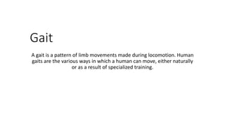 Gait
A gait is a pattern of limb movements made during locomotion. Human
gaits are the various ways in which a human can move, either naturally
or as a result of specialized training.
 